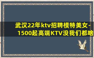 武汉22年ktv招聘模特美女-1500起高端KTV没我们都啥